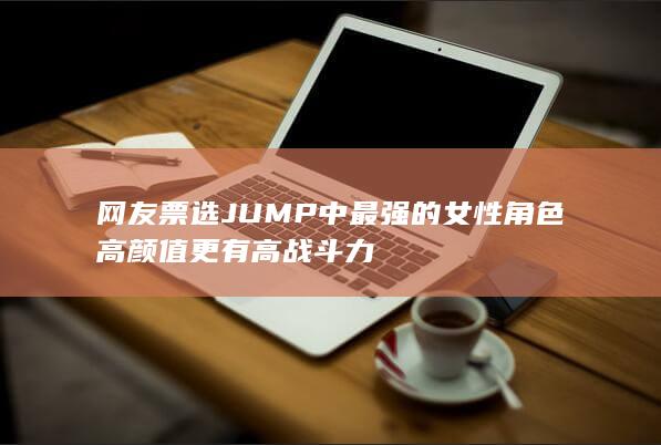 网友票选JUMP中最强的女性角色 高颜值更有高战斗力-次元社