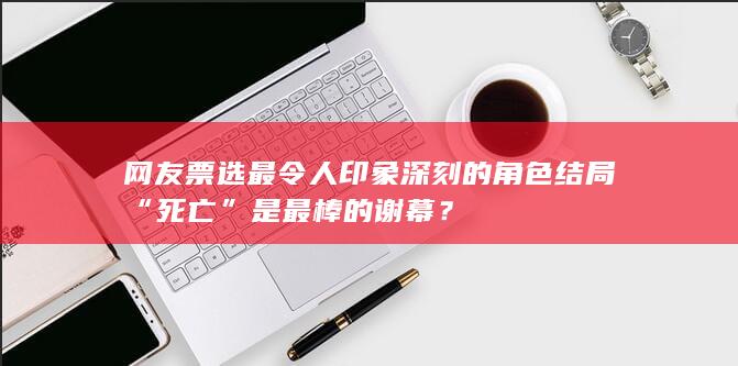 网友票选最令人印象深刻的角色结局 “死亡”是最棒的谢幕？-次元社