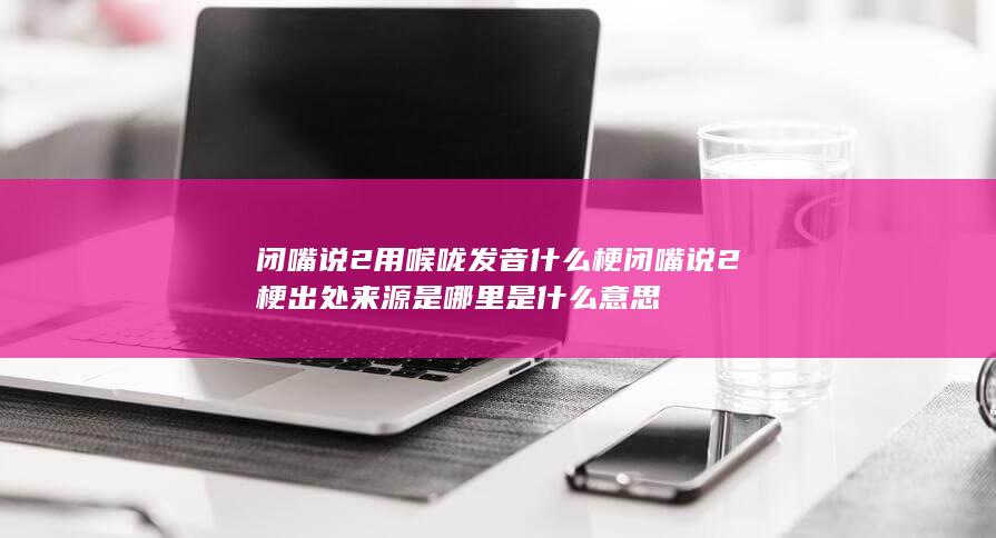 闭嘴说2用喉咙发音什么梗 闭嘴说2梗出处来源是哪里是什么意思-次元社