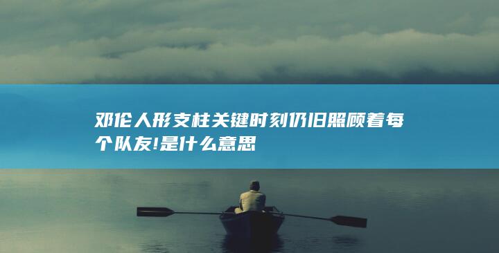 邓伦人形支柱关键时刻仍旧照顾着每个队友!是什么意思-次元社